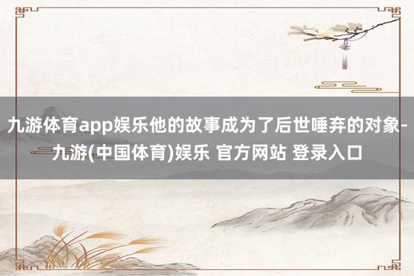 九游体育app娱乐他的故事成为了后世唾弃的对象-九游(中国体育)娱乐 官方网站 登录入口
