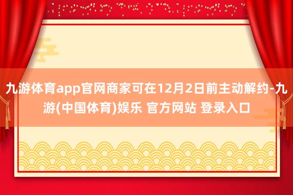 九游体育app官网商家可在12月2日前主动解约-九游(中国体育)娱乐 官方网站 登录入口