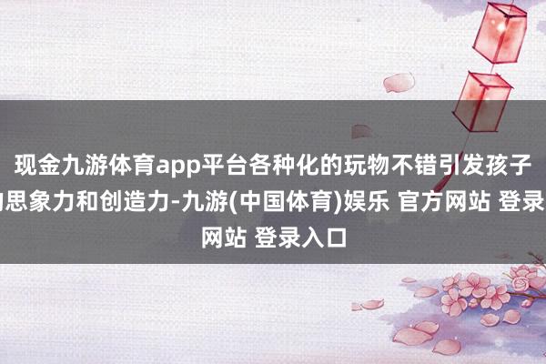 现金九游体育app平台各种化的玩物不错引发孩子们的思象力和创造力-九游(中国体育)娱乐 官方网站 登录入口