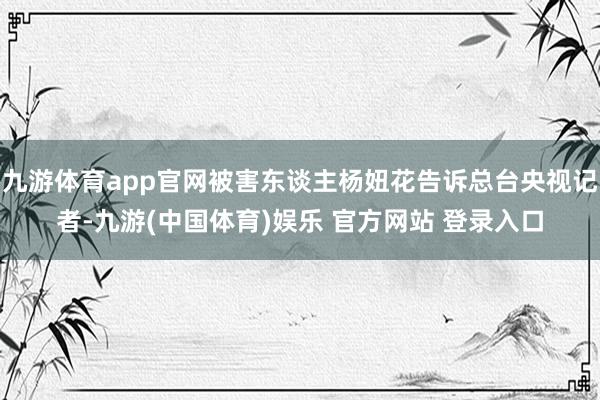 九游体育app官网被害东谈主杨妞花告诉总台央视记者-九游(中国体育)娱乐 官方网站 登录入口