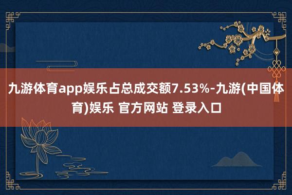 九游体育app娱乐占总成交额7.53%-九游(中国体育)娱乐 官方网站 登录入口