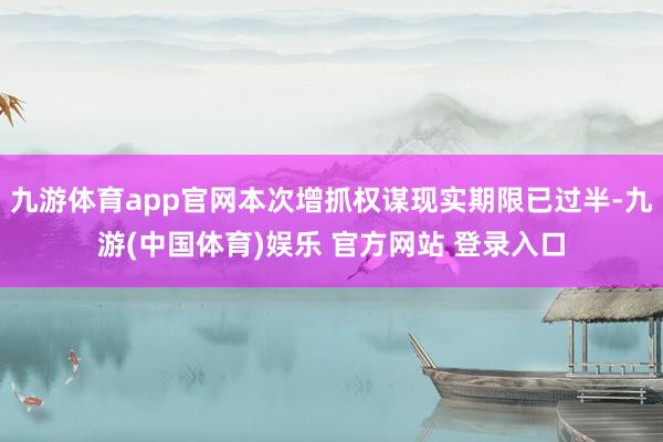 九游体育app官网本次增抓权谋现实期限已过半-九游(中国体育)娱乐 官方网站 登录入口