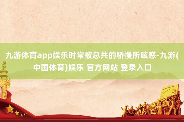 九游体育app娱乐时常被总共的骄慢所眩惑-九游(中国体育)娱乐 官方网站 登录入口