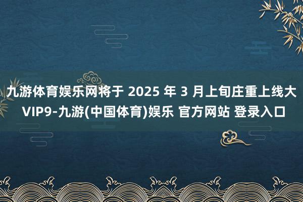九游体育娱乐网将于 2025 年 3 月上旬庄重上线大 VIP9-九游(中国体育)娱乐 官方网站 登录入口