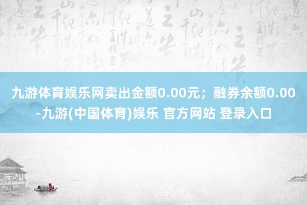 九游体育娱乐网卖出金额0.00元；融券余额0.00-九游(中国体育)娱乐 官方网站 登录入口