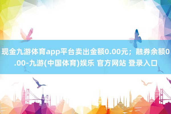 现金九游体育app平台卖出金额0.00元；融券余额0.00-九游(中国体育)娱乐 官方网站 登录入口