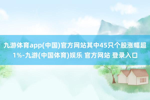 九游体育app(中国)官方网站其中45只个股涨幅超1%-九游(中国体育)娱乐 官方网站 登录入口