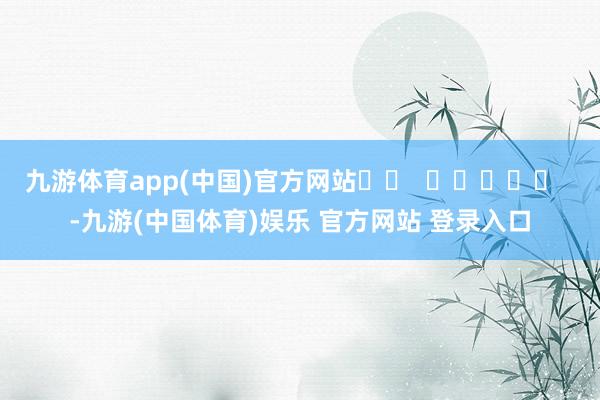 九游体育app(中国)官方网站		  					  -九游(中国体育)娱乐 官方网站 登录入口