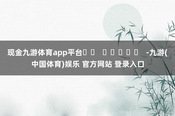 现金九游体育app平台		  					  -九游(中国体育)娱乐 官方网站 登录入口