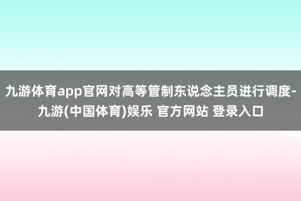 九游体育app官网对高等管制东说念主员进行调度-九游(中国体育)娱乐 官方网站 登录入口