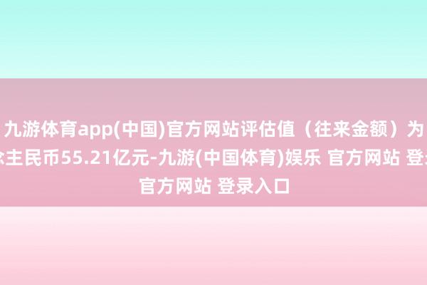 九游体育app(中国)官方网站评估值（往来金额）为东说念主民币55.21亿元-九游(中国体育)娱乐 官方网站 登录入口