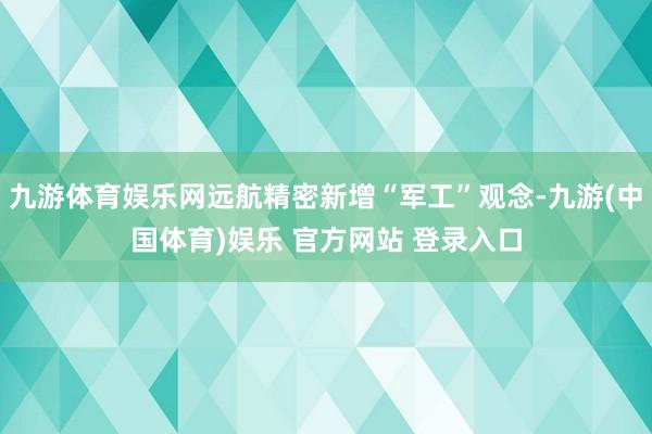 九游体育娱乐网远航精密新增“军工”观念-九游(中国体育)娱乐 官方网站 登录入口