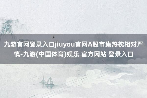 九游官网登录入口jiuyou官网A股市集热枕相对严慎-九游(中国体育)娱乐 官方网站 登录入口