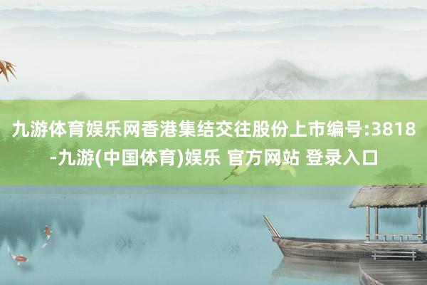 九游体育娱乐网香港集结交往股份上市编号:3818-九游(中国体育)娱乐 官方网站 登录入口