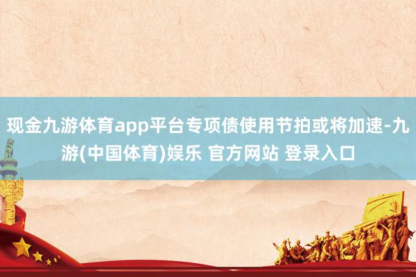 现金九游体育app平台专项债使用节拍或将加速-九游(中国体育)娱乐 官方网站 登录入口