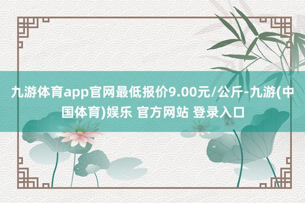 九游体育app官网最低报价9.00元/公斤-九游(中国体育)娱乐 官方网站 登录入口