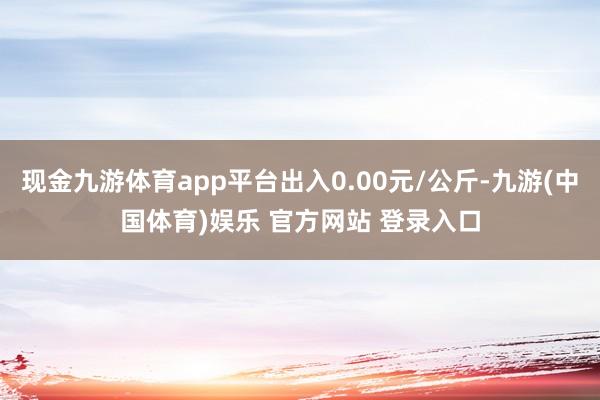 现金九游体育app平台出入0.00元/公斤-九游(中国体育)娱乐 官方网站 登录入口