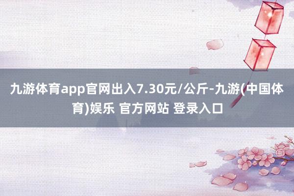 九游体育app官网出入7.30元/公斤-九游(中国体育)娱乐 官方网站 登录入口