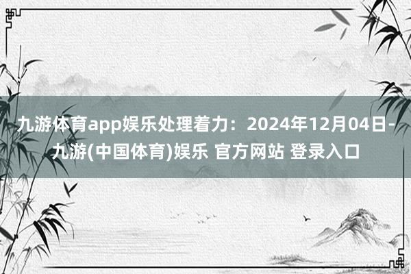 九游体育app娱乐处理着力：2024年12月04日-九游(中国体育)娱乐 官方网站 登录入口