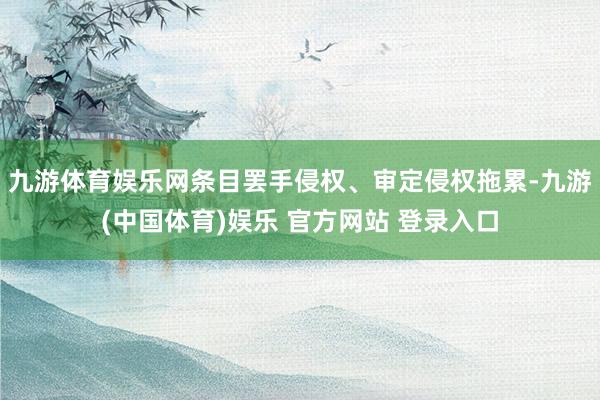 九游体育娱乐网条目罢手侵权、审定侵权拖累-九游(中国体育)娱乐 官方网站 登录入口