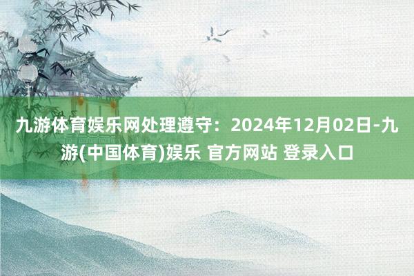 九游体育娱乐网处理遵守：2024年12月02日-九游(中国体育)娱乐 官方网站 登录入口