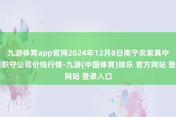 九游体育app官网2024年12月8日南宁农家具中心有限职守公司价钱行情-九游(中国体育)娱乐 官方网站 登录入口