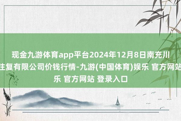现金九游体育app平台2024年12月8日南充川北农家具往复有限公司价钱行情-九游(中国体育)娱乐 官方网站 登录入口