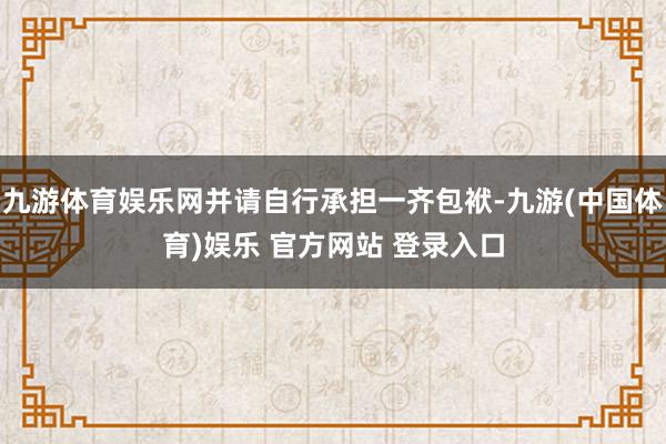 九游体育娱乐网并请自行承担一齐包袱-九游(中国体育)娱乐 官方网站 登录入口