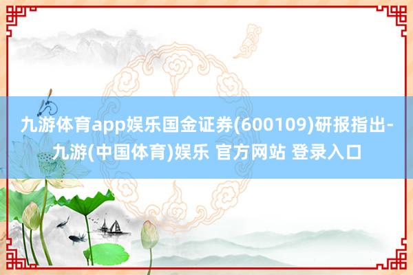 九游体育app娱乐国金证券(600109)研报指出-九游(中国体育)娱乐 官方网站 登录入口