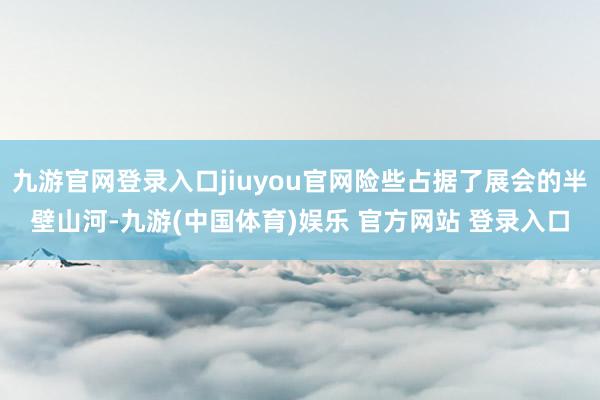 九游官网登录入口jiuyou官网险些占据了展会的半壁山河-九游(中国体育)娱乐 官方网站 登录入口