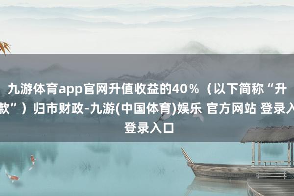 九游体育app官网升值收益的40％（以下简称“升值款”）归市财政-九游(中国体育)娱乐 官方网站 登录入口
