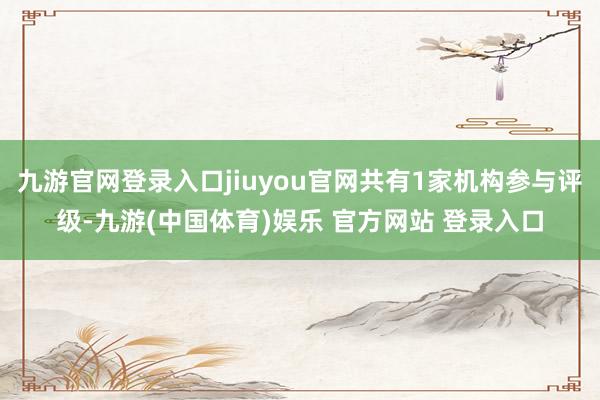 九游官网登录入口jiuyou官网共有1家机构参与评级-九游(中国体育)娱乐 官方网站 登录入口