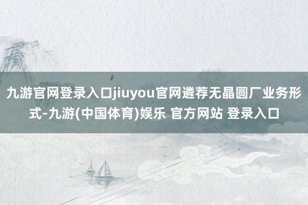 九游官网登录入口jiuyou官网遴荐无晶圆厂业务形式-九游(中国体育)娱乐 官方网站 登录入口