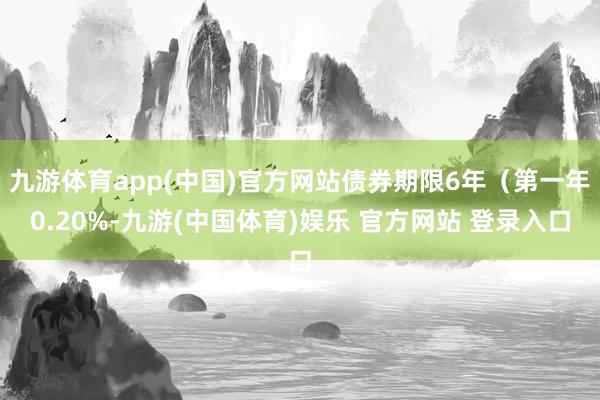 九游体育app(中国)官方网站债券期限6年（第一年0.20%-九游(中国体育)娱乐 官方网站 登录入口