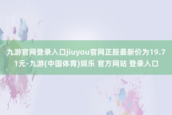九游官网登录入口jiuyou官网正股最新价为19.71元-九游(中国体育)娱乐 官方网站 登录入口