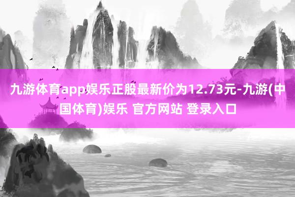 九游体育app娱乐正股最新价为12.73元-九游(中国体育)娱乐 官方网站 登录入口