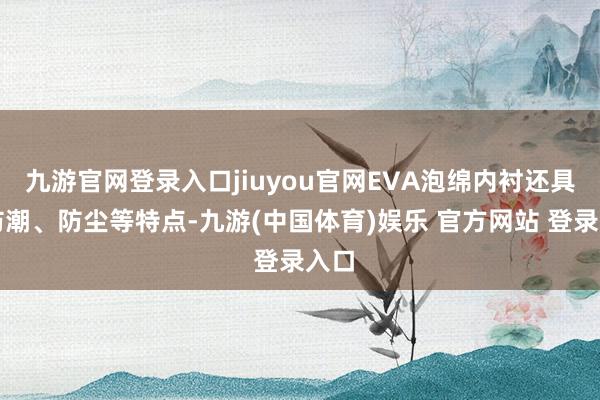 九游官网登录入口jiuyou官网EVA泡绵内衬还具有防潮、防尘等特点-九游(中国体育)娱乐 官方网站 登录入口