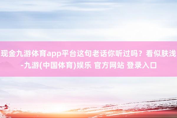 现金九游体育app平台这句老话你听过吗？看似肤浅-九游(中国体育)娱乐 官方网站 登录入口