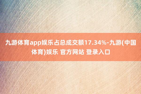 九游体育app娱乐占总成交额17.34%-九游(中国体育)娱乐 官方网站 登录入口