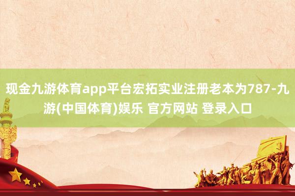 现金九游体育app平台宏拓实业注册老本为787-九游(中国体育)娱乐 官方网站 登录入口