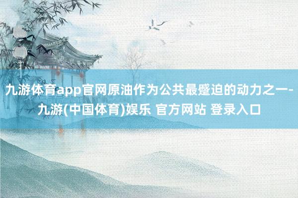 九游体育app官网原油作为公共最蹙迫的动力之一-九游(中国体育)娱乐 官方网站 登录入口