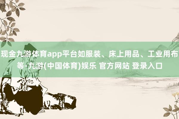 现金九游体育app平台如服装、床上用品、工业用布等-九游(中国体育)娱乐 官方网站 登录入口