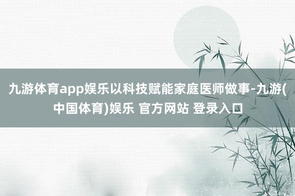 九游体育app娱乐以科技赋能家庭医师做事-九游(中国体育)娱乐 官方网站 登录入口