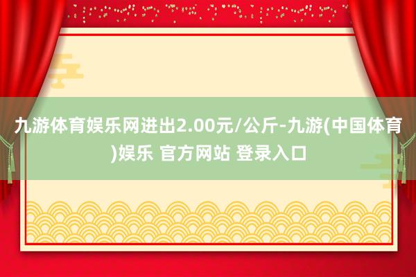 九游体育娱乐网进出2.00元/公斤-九游(中国体育)娱乐 官方网站 登录入口