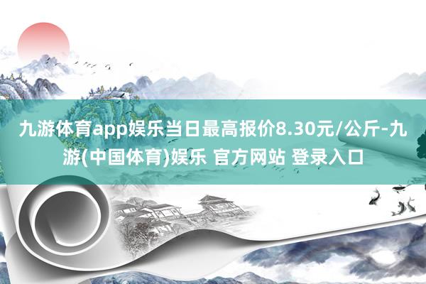 九游体育app娱乐当日最高报价8.30元/公斤-九游(中国体育)娱乐 官方网站 登录入口