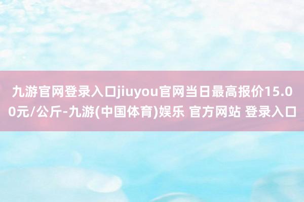 九游官网登录入口jiuyou官网当日最高报价15.00元/公斤-九游(中国体育)娱乐 官方网站 登录入口