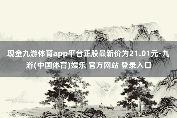 现金九游体育app平台正股最新价为21.01元-九游(中国体育)娱乐 官方网站 登录入口