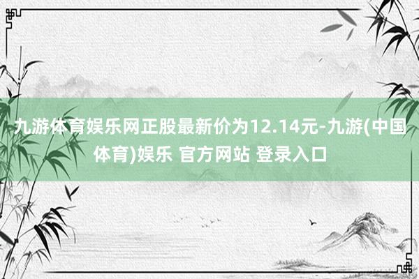 九游体育娱乐网正股最新价为12.14元-九游(中国体育)娱乐 官方网站 登录入口