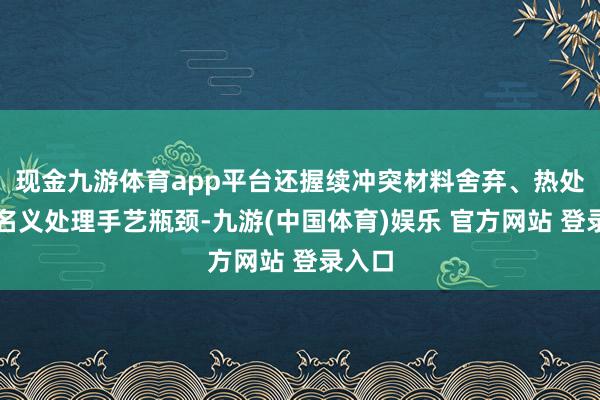 现金九游体育app平台还握续冲突材料舍弃、热处理及名义处理手艺瓶颈-九游(中国体育)娱乐 官方网站 登录入口