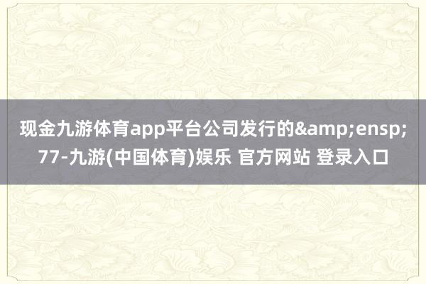 现金九游体育app平台公司发行的&ensp;77-九游(中国体育)娱乐 官方网站 登录入口